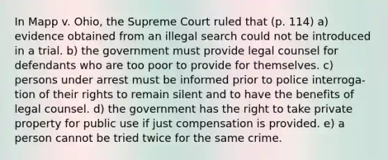 In Mapp v. Ohio, the Supreme Court ruled that (p. 114) a) evidence obtained from an illegal search could not be introduced in a trial. b) the government must provide legal counsel for defendants who are too poor to provide for themselves. c) persons under arrest must be informed prior to police interroga- tion of their rights to remain silent and to have the benefits of legal counsel. d) the government has the right to take private property for public use if just compensation is provided. e) a person cannot be tried twice for the same crime.