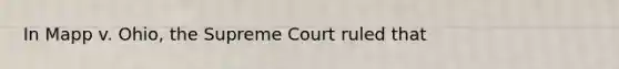 In Mapp v. Ohio, the Supreme Court ruled that