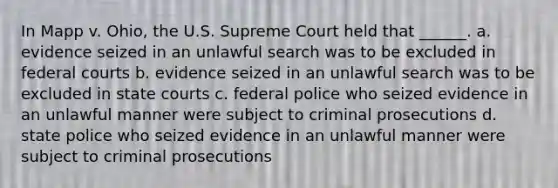 In Mapp v. Ohio, the U.S. Supreme Court held that ______. a. evidence seized in an unlawful search was to be excluded in federal courts b. evidence seized in an unlawful search was to be excluded in state courts c. federal police who seized evidence in an unlawful manner were subject to criminal prosecutions d. state police who seized evidence in an unlawful manner were subject to criminal prosecutions