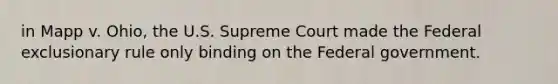 in Mapp v. Ohio, the U.S. Supreme Court made the Federal exclusionary rule only binding on the Federal government.