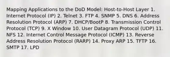 Mapping Applications to the DoD Model: Host-to-Host Layer 1. Internet Protocol (IP) 2. Telnet 3. FTP 4. SNMP 5. DNS 6. Address Resolution Protocol (ARP) 7. DHCP/BootP 8. Transmission Control Protocol (TCP) 9. X Window 10. User Datagram Protocol (UDP) 11. NFS 12. Internet Control Message Protocol (ICMP) 13. Reverse Address Resolution Protocol (RARP) 14. Proxy ARP 15. TFTP 16. SMTP 17. LPD