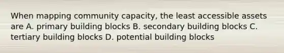 When mapping community capacity, the least accessible assets are A. primary building blocks B. secondary building blocks C. tertiary building blocks D. potential building blocks