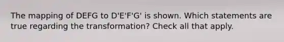 The mapping of DEFG to D'E'F'G' is shown. Which statements are true regarding the transformation? Check all that apply.