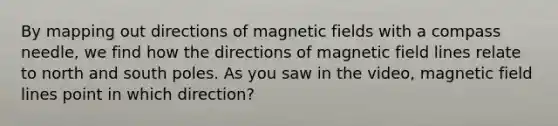 By mapping out directions of <a href='https://www.questionai.com/knowledge/kqorUT4tK2-magnetic-fields' class='anchor-knowledge'>magnetic fields</a> with a compass needle, we find how the directions of magnetic field lines relate to north and south poles. As you saw in the video, magnetic field lines point in which direction?