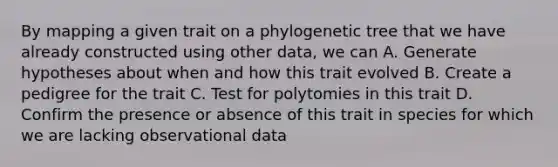 By mapping a given trait on a phylogenetic tree that we have already constructed using other data, we can A. Generate hypotheses about when and how this trait evolved B. Create a pedigree for the trait C. Test for polytomies in this trait D. Confirm the presence or absence of this trait in species for which we are lacking observational data