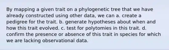 By mapping a given trait on a phylogenetic tree that we have already constructed using other data, we can a. create a pedigree for the trait. b. generate hypotheses about when and how this trait evolved. c. test for polytomies in this trait. d. confirm the presence or absence of this trait in species for which we are lacking observational data.