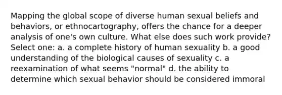 Mapping the global scope of diverse human sexual beliefs and behaviors, or ethnocartography, offers the chance for a deeper analysis of one's own culture. What else does such work provide? Select one: a. a complete history of human sexuality b. a good understanding of the biological causes of sexuality c. a reexamination of what seems "normal" d. the ability to determine which sexual behavior should be considered immoral