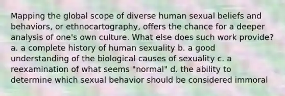 Mapping the global scope of diverse human sexual beliefs and behaviors, or ethnocartography, offers the chance for a deeper analysis of one's own culture. What else does such work provide? a. a complete history of human sexuality b. a good understanding of the biological causes of sexuality c. a reexamination of what seems "normal" d. the ability to determine which sexual behavior should be considered immoral