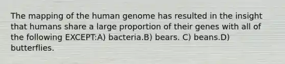 The mapping of the human genome has resulted in the insight that humans share a large proportion of their genes with all of the following EXCEPT:A) bacteria.B) bears. C) beans.D) butterflies.