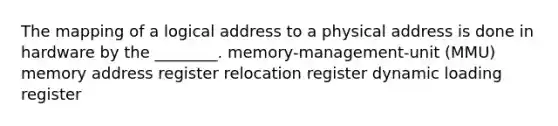 The mapping of a logical address to a physical address is done in hardware by the ________. memory-management-unit (MMU) memory address register relocation register dynamic loading register