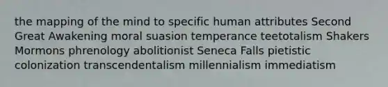 the mapping of the mind to specific human attributes Second Great Awakening moral suasion temperance teetotalism Shakers Mormons phrenology abolitionist Seneca Falls pietistic colonization transcendentalism millennialism immediatism