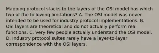 Mapping protocol stacks to the layers of the OSI model has which two of the following limitations? A. The OSI model was never intended to be used for industry protocol implementations. B. OSI layers are theoretical and do not actually perform real functions. C. Very few people actually understand the OSI model. D. Industry protocol suites rarely have a layer-to-layer correspondence with the OSI layers.