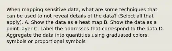 When mapping sensitive data, what are some techniques that can be used to not reveal details of the data? (Select all that apply). A. Show the data as a heat map B. Show the data as a point layer C. Label the addresses that correspond to the data D. Aggregate the data into quantities using graduated colors, symbols or proportional symbols