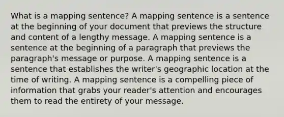 What is a mapping sentence? A mapping sentence is a sentence at the beginning of your document that previews the structure and content of a lengthy message. A mapping sentence is a sentence at the beginning of a paragraph that previews the paragraph's message or purpose. A mapping sentence is a sentence that establishes the writer's geographic location at the time of writing. A mapping sentence is a compelling piece of information that grabs your reader's attention and encourages them to read the entirety of your message.