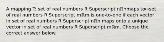 A mapping​ T: set of real numbers R Superscript nℝnmaps to↦set of real numbers R Superscript mℝm is​ one-to-one if each vector in set of real numbers R Superscript nℝn maps onto a unique vector in set of real numbers R Superscript mℝm. Choose the correct answer below.