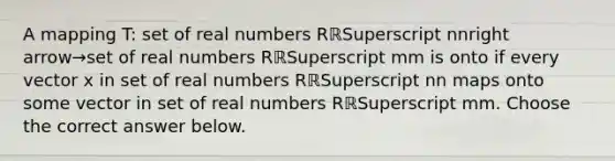 A mapping​ T: set of real numbers RℝSuperscript nnright arrow→set of real numbers RℝSuperscript mm is onto if every vector x in set of real numbers RℝSuperscript nn maps onto some vector in set of real numbers RℝSuperscript mm. Choose the correct answer below.