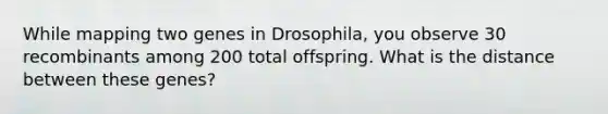 While mapping two genes in Drosophila, you observe 30 recombinants among 200 total offspring. What is the distance between these genes?