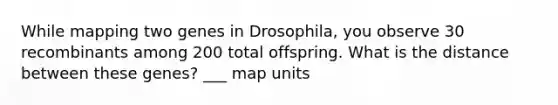 While mapping two genes in Drosophila, you observe 30 recombinants among 200 total offspring. What is the distance between these genes? ___ map units