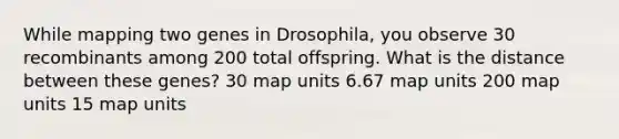 While mapping two genes in Drosophila, you observe 30 recombinants among 200 total offspring. What is the distance between these genes? 30 map units 6.67 map units 200 map units 15 map units