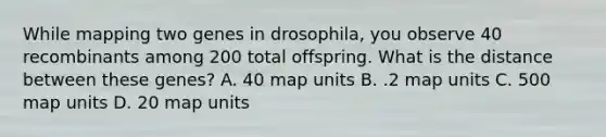 While mapping two genes in drosophila, you observe 40 recombinants among 200 total offspring. What is the distance between these genes? A. 40 map units B. .2 map units C. 500 map units D. 20 map units