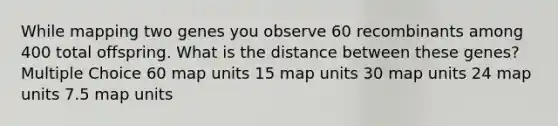 While mapping two genes you observe 60 recombinants among 400 total offspring. What is the distance between these genes? Multiple Choice 60 map units 15 map units 30 map units 24 map units 7.5 map units