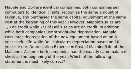 Mapple and Doll are identical companies: both companies sell computers to identical clients, recognize the same amount of revenue, and purchased the same capital equipment at the same cost at the beginning of this year. However, Mapple's sales are 1/3 on credit while 2/3 of Doll's sales are on credit. In addition, while both companies use straight-line depreciation, Mapple calculates depreciation of the new equipment based on an 8 year useful life while Doll calculates depreciation based on 10 year life (i.e. Depreciation Expense = Cost of Machine/Life of the Machine). Assume both companies had the exactly same balance sheet at the beginning of the year. Which of the following statement is most likely correct?