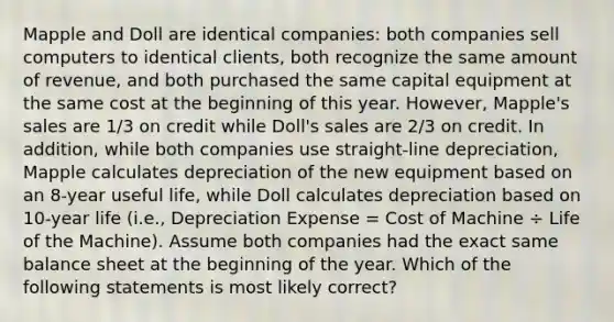 Mapple and Doll are identical companies: both companies sell computers to identical clients, both recognize the same amount of revenue, and both purchased the same capital equipment at the same cost at the beginning of this year. However, Mapple's sales are 1/3 on credit while Doll's sales are 2/3 on credit. In addition, while both companies use straight-line depreciation, Mapple calculates depreciation of the new equipment based on an 8-year useful life, while Doll calculates depreciation based on 10-year life (i.e., Depreciation Expense = Cost of Machine ÷ Life of the Machine). Assume both companies had the exact same balance sheet at the beginning of the year. Which of the following statements is most likely correct?