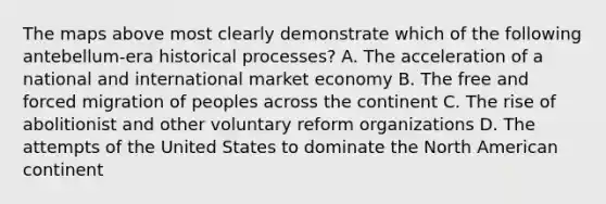 The maps above most clearly demonstrate which of the following antebellum-era historical processes? A. The acceleration of a national and international market economy B. The free and forced migration of peoples across the continent C. The rise of abolitionist and other voluntary reform organizations D. The attempts of the United States to dominate the North American continent