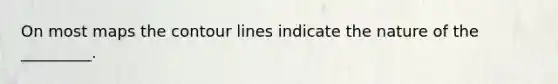 On most maps the contour lines indicate the nature of the _________.
