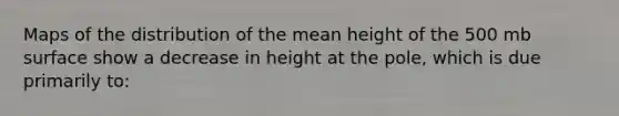 Maps of the distribution of the mean height of the 500 mb surface show a decrease in height at the pole, which is due primarily to: