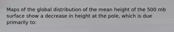 Maps of the global distribution of the mean height of the 500 mb surface show a decrease in height at the pole, which is due primarily to: