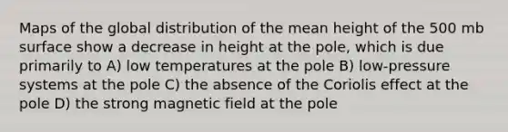 Maps of the global distribution of the mean height of the 500 mb surface show a decrease in height at the pole, which is due primarily to A) low temperatures at the pole B) low-pressure systems at the pole C) the absence of the Coriolis effect at the pole D) the strong magnetic field at the pole