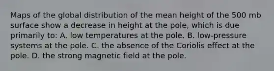 Maps of the global distribution of the mean height of the 500 mb surface show a decrease in height at the pole, which is due primarily to: A. low temperatures at the pole. B. low-pressure systems at the pole. C. the absence of the Coriolis effect at the pole. D. the strong magnetic field at the pole.