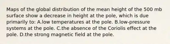 Maps of the global distribution of the mean height of the 500 mb surface show a decrease in height at the pole, which is due primarily to: A.low temperatures at the pole. B.low-pressure systems at the pole. C.the absence of the Coriolis effect at the pole. D.the strong magnetic field at the pole.
