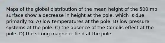 Maps of the global distribution of the mean height of the 500 mb surface show a decrease in height at the pole, which is due primarily to: A) low temperatures at the pole. B) low-pressure systems at the pole. C) the absence of the Coriolis effect at the pole. D) the strong magnetic field at the pole.