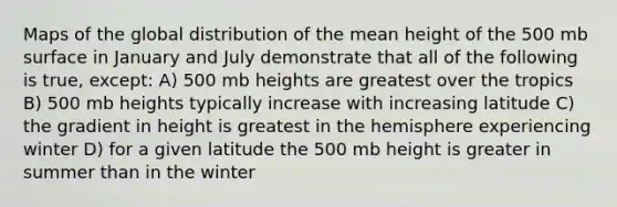 Maps of the global distribution of the mean height of the 500 mb surface in January and July demonstrate that all of the following is true, except: A) 500 mb heights are greatest over the tropics B) 500 mb heights typically increase with increasing latitude C) the gradient in height is greatest in the hemisphere experiencing winter D) for a given latitude the 500 mb height is greater in summer than in the winter