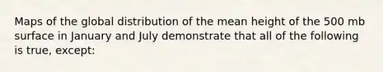 Maps of the global distribution of the mean height of the 500 mb surface in January and July demonstrate that all of the following is true, except: