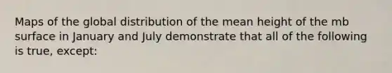 Maps of the global distribution of the mean height of the mb surface in January and July demonstrate that all of the following is true, except: