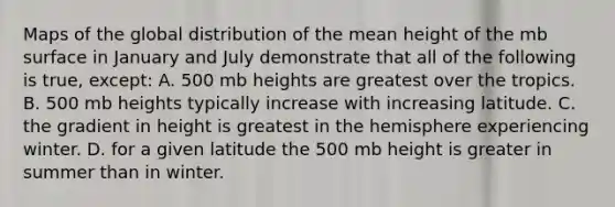 Maps of the global distribution of the mean height of the mb surface in January and July demonstrate that all of the following is true, except: A. 500 mb heights are greatest over the tropics. B. 500 mb heights typically increase with increasing latitude. C. the gradient in height is greatest in the hemisphere experiencing winter. D. for a given latitude the 500 mb height is greater in summer than in winter.
