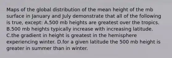 Maps of the global distribution of the mean height of the mb surface in January and July demonstrate that all of the following is true, except: A.500 mb heights are greatest over the tropics. B.500 mb heights typically increase with increasing latitude. C.the gradient in height is greatest in the hemisphere experiencing winter. D.for a given latitude the 500 mb height is greater in summer than in winter.