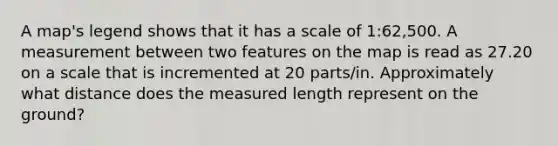 A map's legend shows that it has a scale of 1:62,500. A measurement between two features on the map is read as 27.20 on a scale that is incremented at 20 parts/in. Approximately what distance does the measured length represent on the ground?