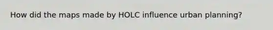 How did the maps made by HOLC influence urban planning?