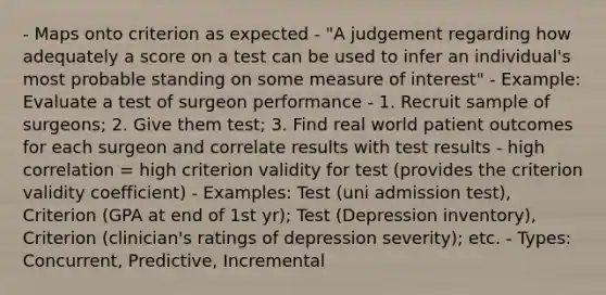 - Maps onto criterion as expected - "A judgement regarding how adequately a score on a test can be used to infer an individual's most probable standing on some measure of interest" - Example: Evaluate a test of surgeon performance - 1. Recruit sample of surgeons; 2. Give them test; 3. Find real world patient outcomes for each surgeon and correlate results with test results - high correlation = high criterion validity for test (provides the criterion validity coefficient) - Examples: Test (uni admission test), Criterion (GPA at end of 1st yr); Test (Depression inventory), Criterion (clinician's ratings of depression severity); etc. - Types: Concurrent, Predictive, Incremental