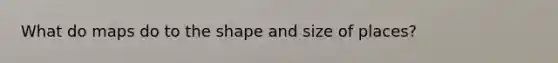 What do maps do to the shape and size of places?