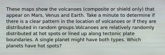 These maps show the volcanoes (composite or shield only) that appear on Mars, Venus and Earth. Take a minute to determine if there is a clear pattern in the location of volcanoes or if they are distributed in random groups.Volcanoes are relatively randomly distributed at hot spots or lined up along tectonic plate boundaries. A single planet might have both types. Which planets have hot spots?