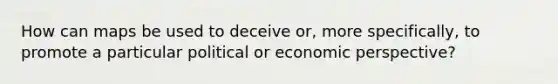 How can maps be used to deceive or, more specifically, to promote a particular political or economic perspective?