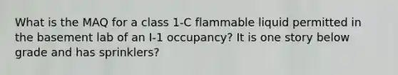 What is the MAQ for a class 1-C flammable liquid permitted in the basement lab of an I-1 occupancy? It is one story below grade and has sprinklers?