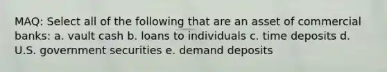 MAQ: Select all of the following that are an asset of commercial banks: a. vault cash b. loans to individuals c. time deposits d. U.S. government securities e. demand deposits