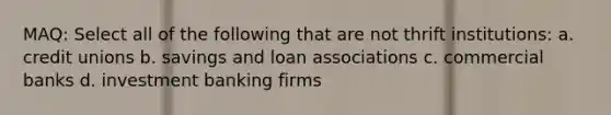 MAQ: Select all of the following that are not thrift institutions: a. credit unions b. savings and loan associations c. commercial banks d. investment banking firms