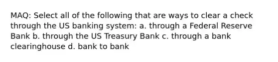 MAQ: Select all of the following that are ways to clear a check through the US banking system: a. through a Federal Reserve Bank b. through the US Treasury Bank c. through a bank clearinghouse d. bank to bank